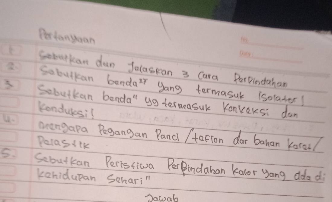 Pertanyuan 
_ 
Sobarkan dan Jolaspan 3 Cara PerPindahan 
Sobulkan bendaz yang termasuk isotader! 
Sobutkan benda" yg termasuk Konkeksi dan 
Kondulesi 
u. oengapa Pegangan Panci /tafion dar bahan korol/ 
Petasiik 
5. Sebutkan Perisfiwva PerPindahan kalor yang ddad 
kehidupan Schari"l 
Dacab