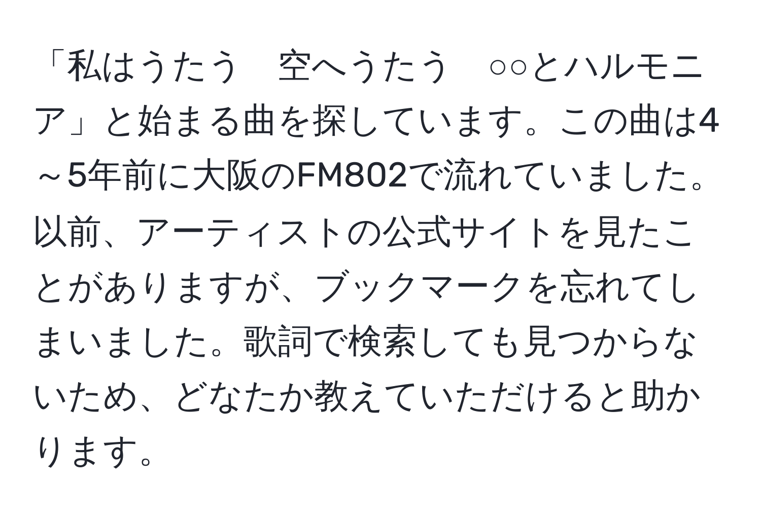 「私はうたう　空へうたう　○○とハルモニア」と始まる曲を探しています。この曲は4～5年前に大阪のFM802で流れていました。以前、アーティストの公式サイトを見たことがありますが、ブックマークを忘れてしまいました。歌詞で検索しても見つからないため、どなたか教えていただけると助かります。