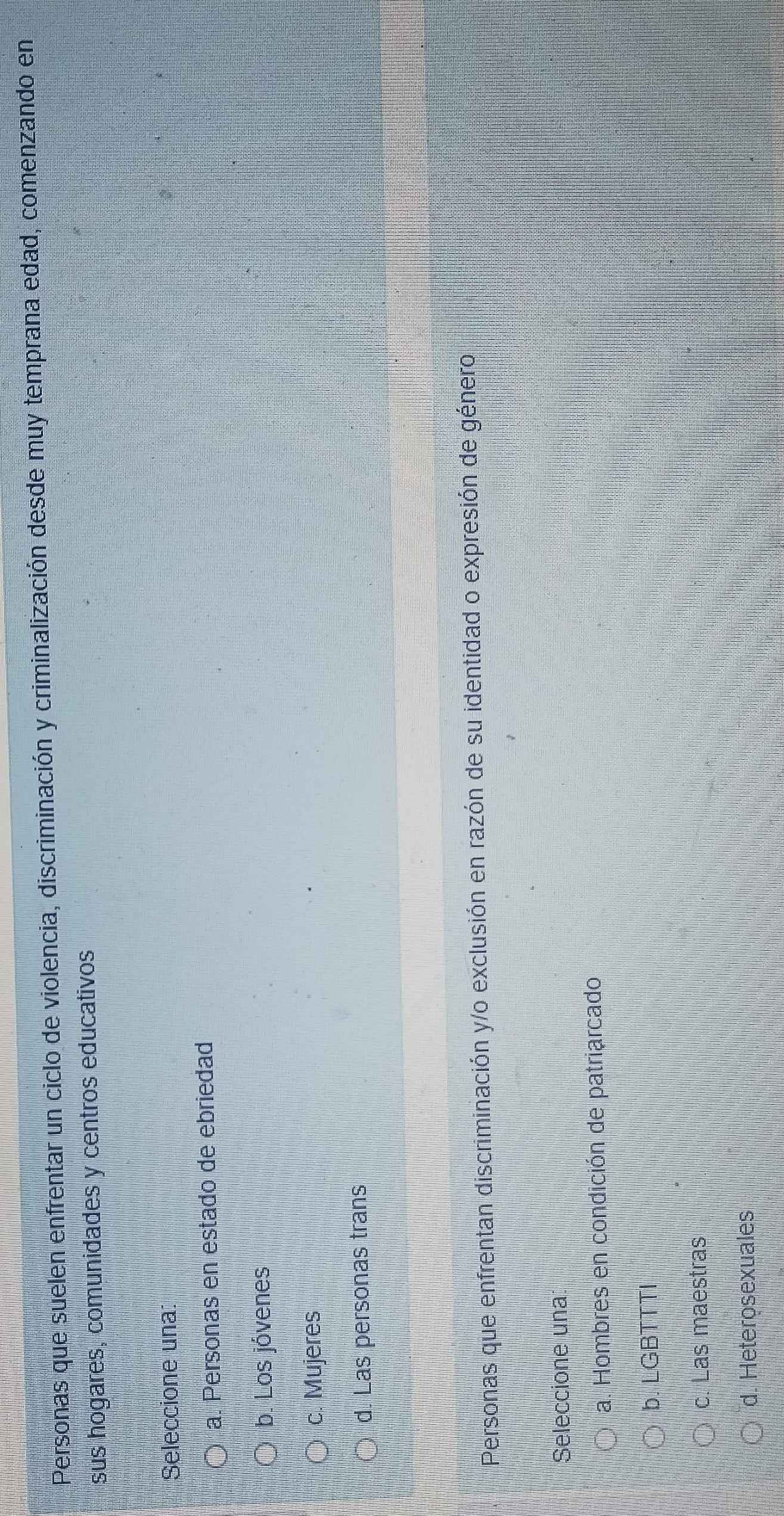 Personas que suelen enfrentar un ciclo de violencia, discriminación y criminalización desde muy temprana edad, comenzando en
sus hogares, comunidades y centros educativos
Seleccione una
a. Personas en estado de ebriedad
b. Los jóvenes
c. Mujeres
d. Las personas trans
Personas que enfrentan discriminación y/o exclusión en razón de su identidad o expresión de género
Seleccione una
a. Hombres en condición de patriarcado
b. LGBTTTI
c. Las maestras
d. Heterosexuales