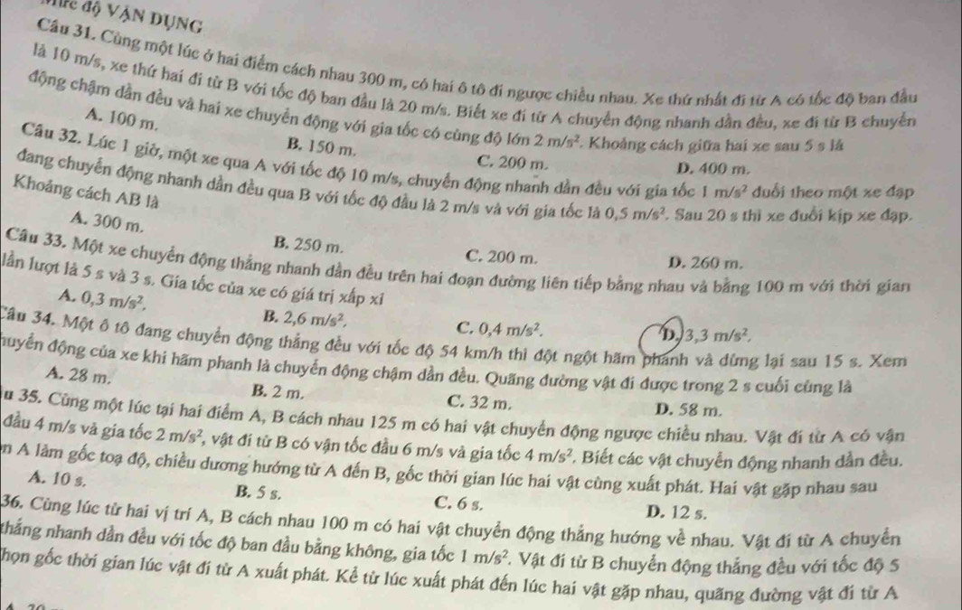 Hc độ Vận dụNg
Cầu 31. Cùng một lúc ở hai điểm cách nhau 300 m, có hai ô tô đi ngược chiều nhau. Xe thứ nhất đi từ A có tốc độ ban đầu
là 10 m/s, xe thứ hai đi từ B với tốc độ ban đầu là 20 m/s. Biết xe đi từ A chuyển động nhanh dần đều, xe đi từ B chuyển
động chậm dần đều và hai xe chuyển động với gia tốc có cùng độ lớn 2m/s^2 Khoảng cách giữa hai xe sau 5 s lá
A. 100 m.
B. 150 m.
C. 200 m. D. 400 m.
Câu 32. Lúc 1 giờ, một xe qua A với tốc độ 10 m/s, chuyển động nhanh dần đều với gia tốc 1m/s^2 đuổi theo một xe đặp
đang chuyển động nhanh dần đều qua B với tốc độ đầu là 2 m/s và với gia tốc là 0,5m/s^2. Sau 20 s thì xe đuổi kịp xe đạp.
Khoảng cách AB là
A. 300 m.
B. 250 m. C. 200 m. D. 260 m.
Cầu 33. Một xe chuyển động thẳng nhanh dần đều trên hai đoạn đường liên tiếp bằng nhau và bằng 100 m với thời gian
lần lượt là 5 s và 3 s. Gia tốc của xe có giá trị xấp xỉ D 3,3m/s^2,
A. 0,3m/s^2,
B. 2,6m/s^2, C. 0,4m/s^2.
Câu 34. Một ô tô đang chuyển động thắng đều với tốc độ 54 km/h thì đột ngột hãm phanh g lại sau 15 s. Xem
đuyển động của xe khi hãm phanh là chuyển động chậm dần đều. Quãng đường vật đi được trong 2 s cuối cùng là
A. 28 m. B. 2 m. C. 32 m.
D. 58 m.
u 35. Cùng một lúc tại hai điểm A, B cách nhau 125 m có hai vật chuyển động ngược chiều nhau. Vật đi từ A có vận
đầu 4 m/s và gia tốc 2m/s^2 3 vật đi từ B có vận tốc đầu 6 m/s và gia tốc 4m/s^2 *. Biết các vật chuyển động nhanh dần đều.
ận A làm gốc toạ độ, chiều dương hướng từ A đến B, gốc thời gian lúc hai vật cùng xuất phát. Hai vật gặp nhau sau
A. 10 s. B. 5 s. C. 6 s.
D. 12 s.
36. Cùng lúc từ hai vị trí A, B cách nhau 100 m có hai vật chuyển động thẳng hướng về nhau. Vật đi từ A chuyển
nhắng nhanh dần đều với tốc độ ban đầu bằng không, gia tốc 1m/s^2 Vật đi từ B chuyển động thắng đều với tốc độ 5
Nhọn gốc thời gian lúc vật đi từ A xuất phát. Kể từ lúc xuất phát đến lúc hai vật gặp nhau, quãng đường vật đi từ A