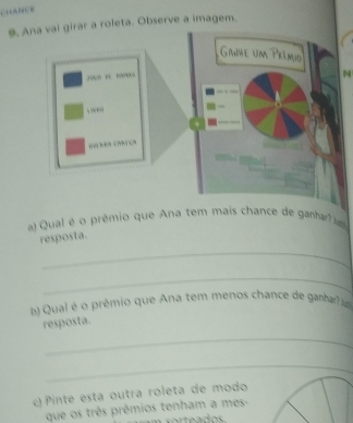 CARCE 
9. Ana val girar a roleta. Observe a imagem. 
Ginve um Prêmio
10 “ “” 
M 
ré ca ça 
a Qual é o prêmio que Ana tem mais chance de ganha 
resposta. 
_ 
_ 
b) Qual é o prêmio que Ana tem menos chance de ganhar 
resposta. 
_ 
_ 
c) Pinte esta outra roleta de modo 
que os três prêmios tenham a mes-