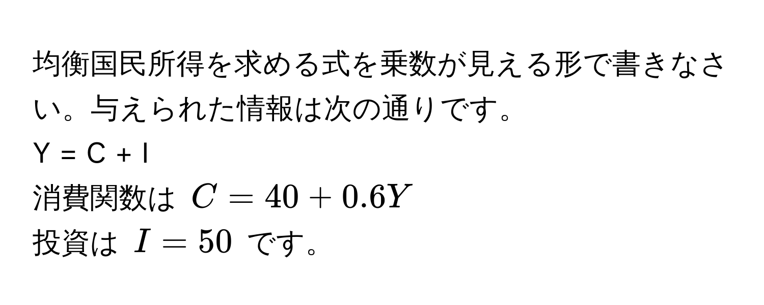 均衡国民所得を求める式を乗数が見える形で書きなさい。与えられた情報は次の通りです。  
Y = C + I  
消費関数は $C = 40 + 0.6Y$  
投資は $I = 50$ です。