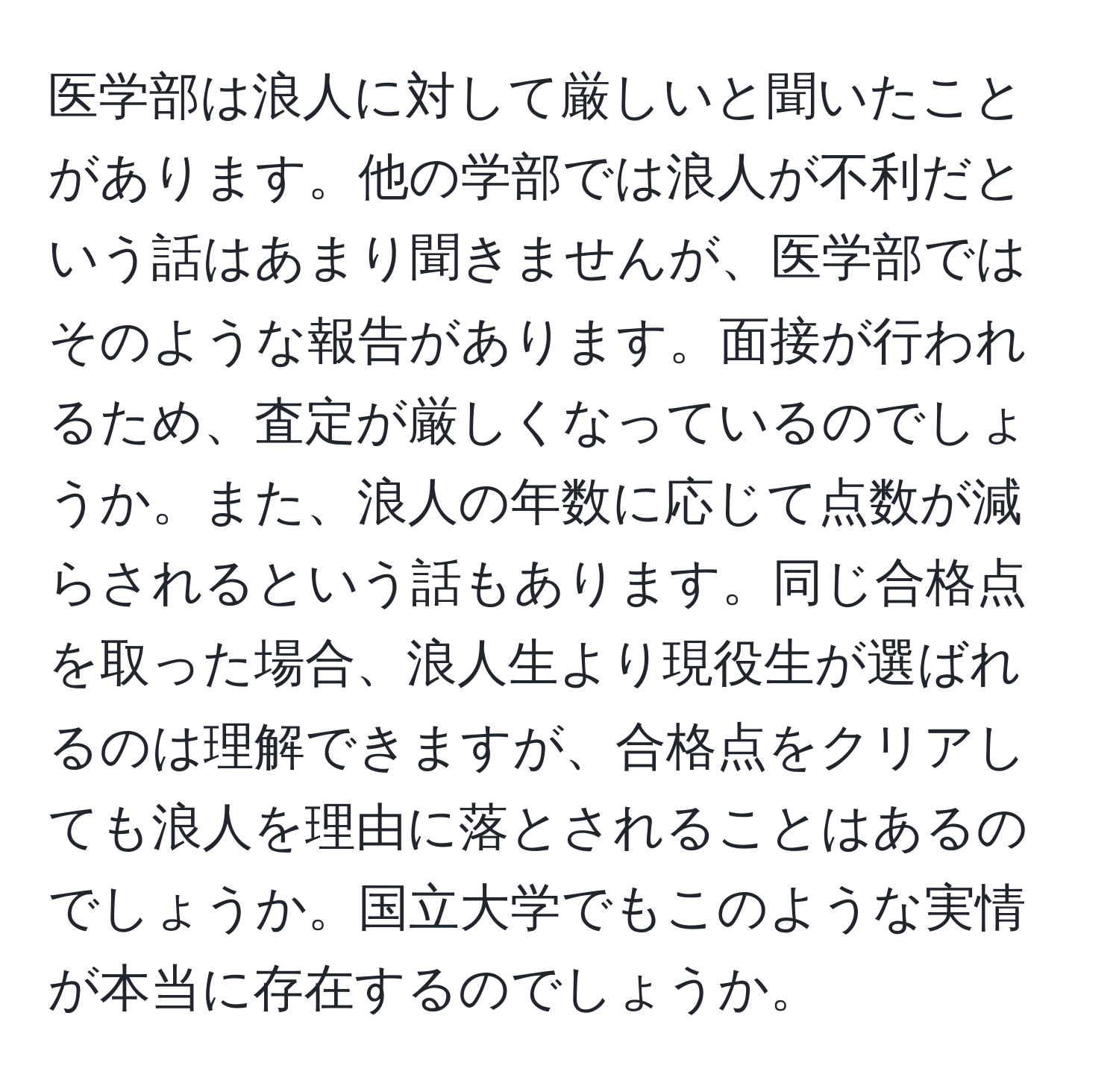 医学部は浪人に対して厳しいと聞いたことがあります。他の学部では浪人が不利だという話はあまり聞きませんが、医学部ではそのような報告があります。面接が行われるため、査定が厳しくなっているのでしょうか。また、浪人の年数に応じて点数が減らされるという話もあります。同じ合格点を取った場合、浪人生より現役生が選ばれるのは理解できますが、合格点をクリアしても浪人を理由に落とされることはあるのでしょうか。国立大学でもこのような実情が本当に存在するのでしょうか。