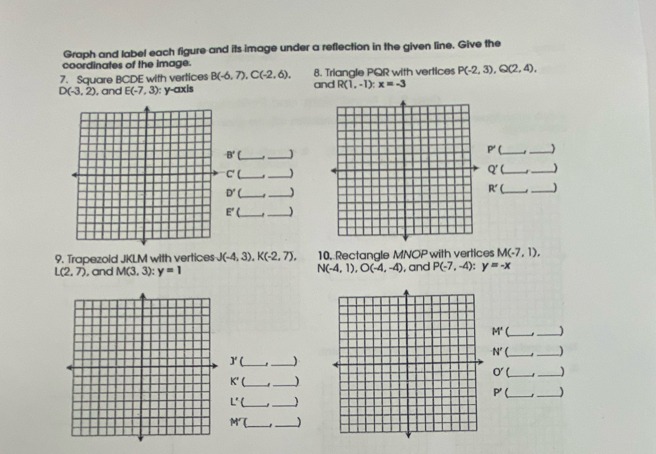 Graph and label each figure and its image under a reflection in the given line. Give the 
coordinates of the image. 
7. Square BCDE with vertices B(-6,7), C(-2,6), and 8. Triangle PQR with vertices P(-2,3), Q(2,4),
D(-3,2) , and E(-7,3) : y-axis R(1,-1) : x=-3
B' __]
P'
_
C'(
_
q'( __)
D'
_
R'
_ 
E'( __ 
9. Trapezold JKLM with vertices J(-4,3), K(-2,7), 10. Rectangle MNOP with vertices M(-7,1).
N(-4,1), O(-4,-4)
L(2,7) , and M(3,3) : y=1 , and P(-7,-4) : y=-x
M' _ ]
N' __) 
J'( _ 
_
O' __1
K'( _ 
_ 
_ P'
L'( _1 
_ 
M __J