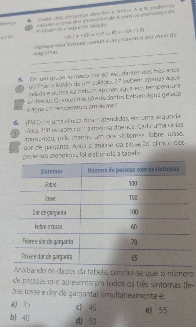 iferença 4 Dados dois conjuntos distintos e finitos, A e B, podemos
D calcular a soma dos elementos de A com os elementos de
B utilizando a seguinte relação:
njunto
n(A)+n(B)=n(A∪ B)+n(A∩ B)
Explique essa fórmula usando suas palavras e por meio de
_diagramas.
_
5 Em um grupo formado por 60 estudantes dos três anos
1 do Ensino Médio de um colégio, 27 bebem apenas água
gelada e outros 42 bebem apenas água em temperatura
ambiente. Quantos dos 60 estudantes bebem água gelada
e água em temperatura ambiente?
6 (FMC) Em uma clínica, foram atendidas, em uma segunda-
-feira, 150 pessoas com a mesma doença. Cada uma delas
apresentou, pelo menos, um dos sintomas: febre, tosse,
I dor de garganta. Após a análise da situação clínica dos
pacientes atendidos, foi elaborada a tabela:
nalisando os dados da tabela, conclui-se que o número
de pessoas que apresentaram todos os três sintomas (fe-
bre, tosse e dor de garganta) simultaneamente é:
a) 35 c) 45
e) 55
b 40
d) 50