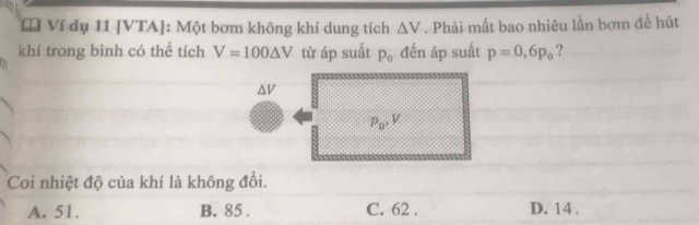 Ví dụ 11 [VTA]: Một bơm không khí dung tích △ V. Phải mất bao nhiêu lần bơm đề hút
khí trong bình có thể tích V=100△ V từ áp suất p_0 đến áp suất p=0, 6p_0 ?
av
P_0, V
Coi nhiệt độ của khí là không đổi.
A. 51. B. 85. C. 62. D. 14.