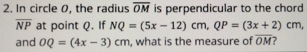 In circle 0, the radius overline OM is perpendicular to the chord
overline NP at point Q. If NQ=(5x-12)cm, QP=(3x+2)cm, 
and OQ=(4x-3)cm , what is the measure of overline OM