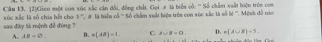 [2]Gieo một con xúc xắc cân đối, đồng chất. Gọi ¼ là biến cố: “ Số chấm xuất hiện trên con
xúc xắc là số chia hết cho 3 ”, B là biến cố “ Số chấm xuất hiện trên con xúc xắc là số lẻ ”. Mệnh đề nào
sau đây là mệnh đề đúng ?
A. AB=varnothing.
B. n(AB)=1. C. A∪ B=Omega. D. n(A∪ B)=5. 
A nh iên độc lân Gọi