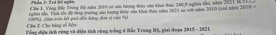 Phần 3: Trả lời ngăn. 
Câu 1. Vùng Bắc Trung Bộ năm 2010 có sản lượng thủy sản khai thác 240, 9 nghìn tấn; năm 2021 là 512, 2
nghin tấn. Tính tốc độ tăng trưởng sản lượng thủy sản khai thác năm 2021 so với năm 2010 (coi năm 2010=
100%). (làm tròn kết quả đến hàng đơn vị của %) 
Câu 2. Cho bảng số liệu: 
Tổng diện tích rừng và diện tích rừng trồng ở Bắc Trung Bộ, giai đoạn 2015 - 2021