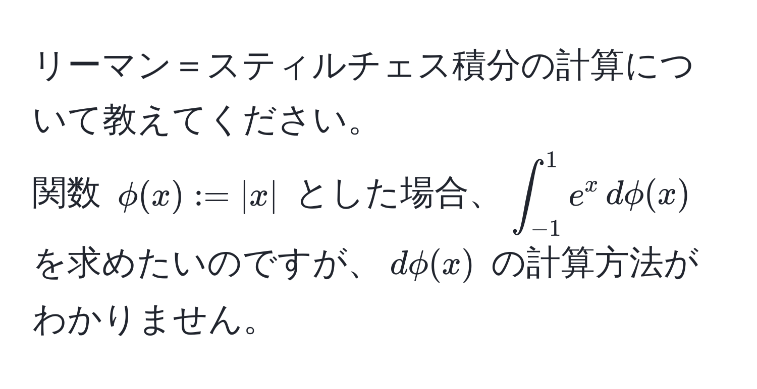 リーマン＝スティルチェス積分の計算について教えてください。  
関数 $phi(x) := |x|$ とした場合、$∈t_(-1)^1 e^x , dphi(x)$ を求めたいのですが、$dphi(x)$ の計算方法がわかりません。