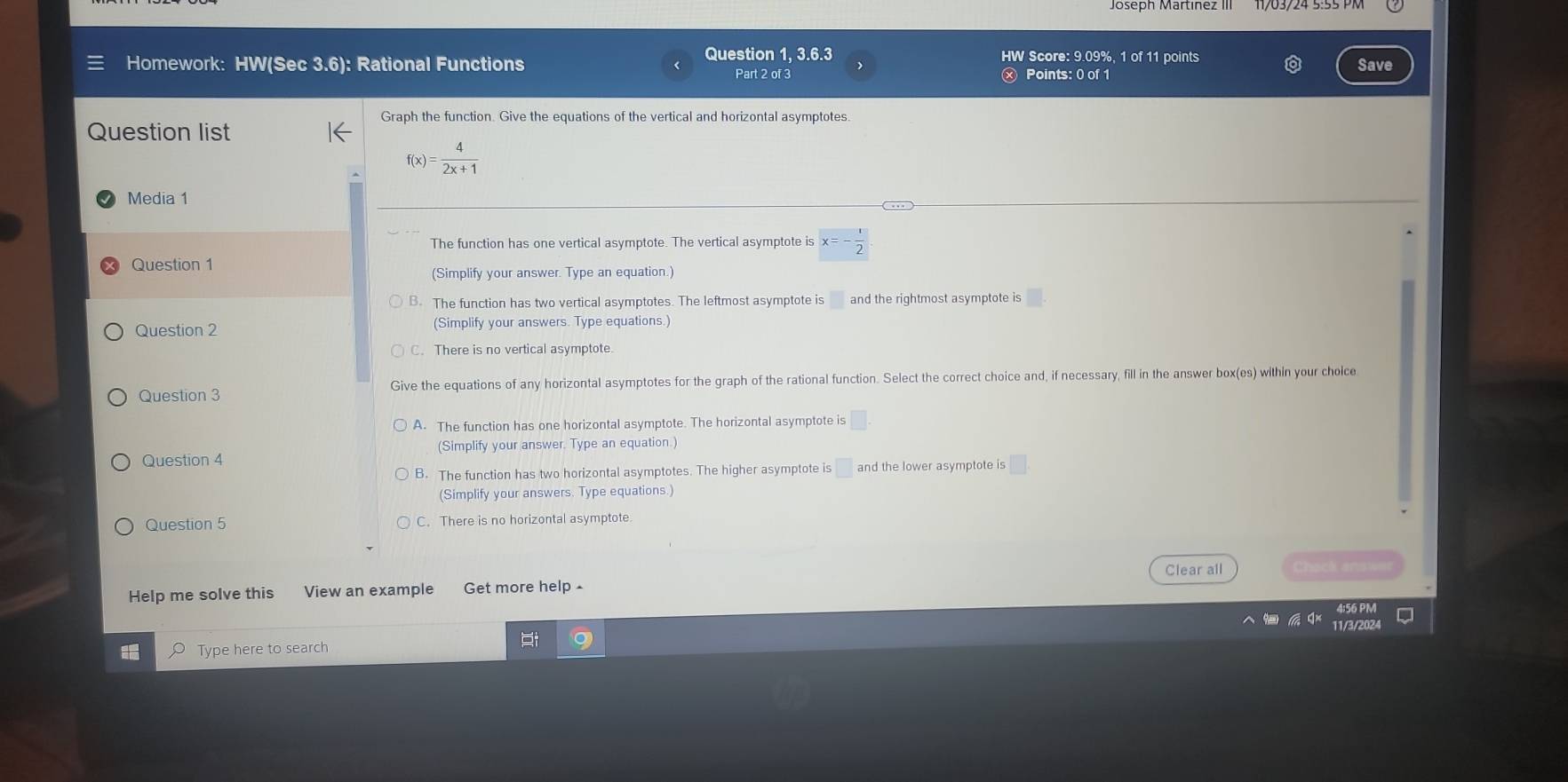 Question 1, 3.6.3 HW Score: 9.09%, 1 of 11 points
Homework: HW(Sec 3.6): Rational Functions Save
Part 2 of 3 Points: 0 of 1
Graph the function. Give the equations of the vertical and horizontal asymptotes.
Question list
f(x)= 4/2x+1 
Media 1
The function has one vertical asymptote. The vertical asymptote is x=- 1/2 
Question 1
(Simplify your answer. Type an equation.)
3. The function has two vertical asymptotes. The leftmost asymptote is and the rightmost asymptote is
Question 2 (Simplify your answers. Type equations.)
C. There is no vertical asymptote.
Question 3 Give the equations of any horizontal asymptotes for the graph of the rational function. Select the correct choice and, if necessary, fill in the answer box(es) within your cholce
A. The function has one horizontal asymptote. The horizontal asymptote is
(Simplify your answer. Type an equation.)
Question 4
B. The function has two horizontal asymptotes. The higher asymptote is □ and the lower asymptote is
(Simplify your answers. Type equations.)
Question 5 C. There is no horizontal asymptote
Help me solve this View an example Get more help £ Clear all
Type here to search