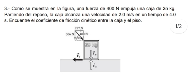 3.- Como se muestra en la figura, una fuerza de 400 N empuja una caja de 25 kg.
Partiendo del reposo, la caja alcanza una velocidad de 2.0 m/s en un tiempo de 4.0
s. Encuentre el coeficiente de fricción cinético entre la caja y el piso.
1/2