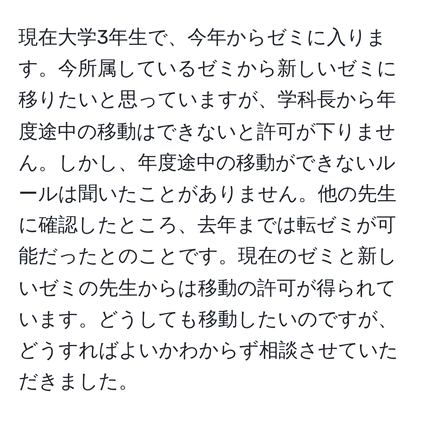 現在大学3年生で、今年からゼミに入ります。今所属しているゼミから新しいゼミに移りたいと思っていますが、学科長から年度途中の移動はできないと許可が下りません。しかし、年度途中の移動ができないルールは聞いたことがありません。他の先生に確認したところ、去年までは転ゼミが可能だったとのことです。現在のゼミと新しいゼミの先生からは移動の許可が得られています。どうしても移動したいのですが、どうすればよいかわからず相談させていただきました。