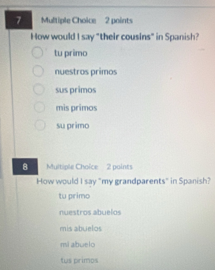 How would I say "their cousins" in Spanish?
tu primo
nuestros primos
sus primos
mìs primos
su primo
8 Multiple Choice 2 points
How would I say "my grandparents" in Spanish?
tu primo
nuestros abuelos
mis abuelos
mi abuelo
tus primos