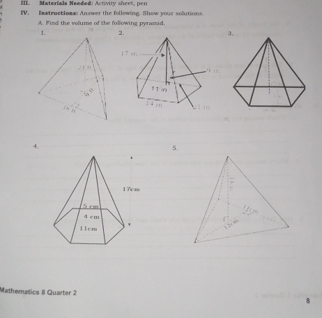 Materials Needed: Activity sheet, pen 
IV. Instructions: Answer the following. Show your solutions. 
A. Find the volume of the following pyramid. 
1. 2. 3. 
4. 
5. 
Mathematics 8 Quarter 2 8