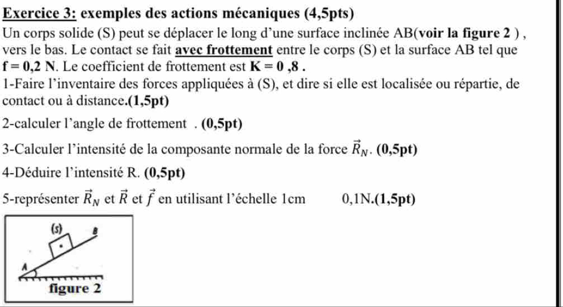 exemples des actions mécaniques (4,5pts) 
Un corps solide (S) peut se déplacer le long d’une surface inclinée AB (voir la figure 2 ) , 
vers le bas. Le contact se fait avec frottement entre le corps (S) et la surface AB tel que
f=0,2N. Le coefficient de frottement est K=0,8. 
1-Faire l'inventaire des forces appliquées à (S), et dire si elle est localisée ou répartie, de 
contact ou à distance.(1,5pt) 
2-calculer l’angle de frottement . (0,5pt) 
3-Calculer l'intensité de la composante normale de la force vector R_N. (0,5pt) 
4-Déduire l’intensité R. (0,5pt)
5-représenter vector R_N et vector R et vector f en utilisant l’échelle 1cm 0,1N.(1,5pt) 
(s) B 
A 
figure 2