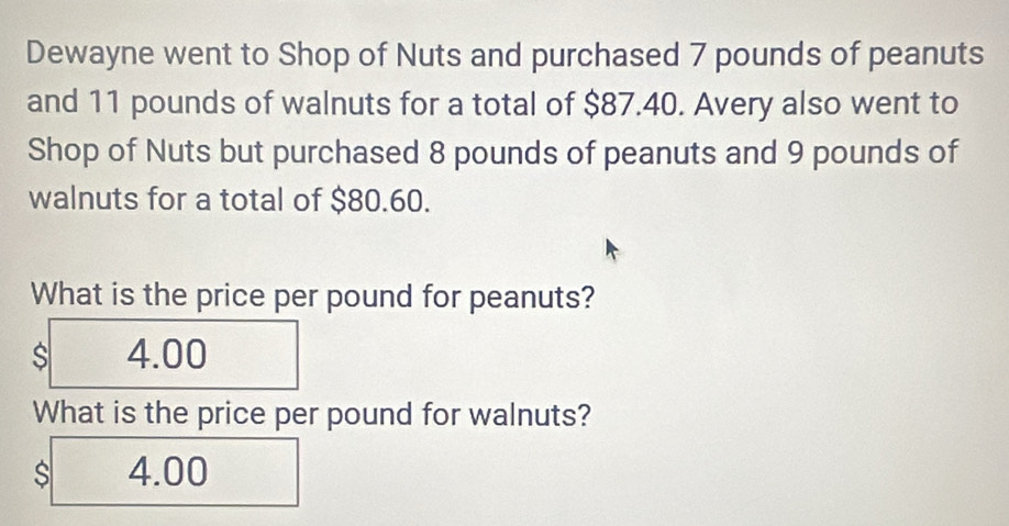 Dewayne went to Shop of Nuts and purchased 7 pounds of peanuts
and 11 pounds of walnuts for a total of $87.40. Avery also went to
Shop of Nuts but purchased 8 pounds of peanuts and 9 pounds of
walnuts for a total of $80.60.
What is the price per pound for peanuts?
s 4.00
What is the price per pound for walnuts?
4.00