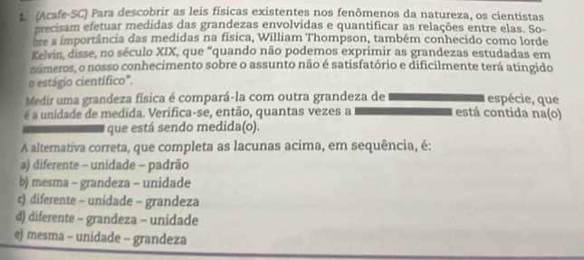 (Acafe-SC) Para descobrir as leis físicas existentes nos fenômenos da natureza, os cientistas
precisam efetuar medidas das grandezas envolvidas e quantificar as relações entre elas. So-
bre a importância das medidas na física, William Thompson, também conhecido como lorde
Kelvin, disse, no século XIX, que “quando não podemos exprimir as grandezas estudadas em
números, o nosso conhecimento sobre o assunto não é satisfatório e dificilmente terá atingido
o estágio científico".
Medir uma grandeza física é compará-la com outra grandeza de espécie, que
é a unidade de medida. Verifica-se, então, quantas vezes a está contida na(o)
que está sendo medida(o).
A alternatíva correta, que completa as lacunas acima, em sequência, é:
a) diferente - unidade - padrão
b) mesma - grandeza - unidade
c) diferente - unidade - grandeza
d) diferente - grandeza - unidade
e) mesma - unidade - grandeza