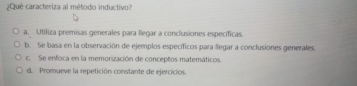 ¿Qué caracteriza al método inductivo?
a. Utiliza premisas generales para llegar a conclusiones específicas.
b. Se basa en la observación de ejemplos específicos para llegar a conclusiones generales.
c. Se enfoca en la memorización de conceptos matemáticos.
d. Promueve la repetición constante de ejercicios.