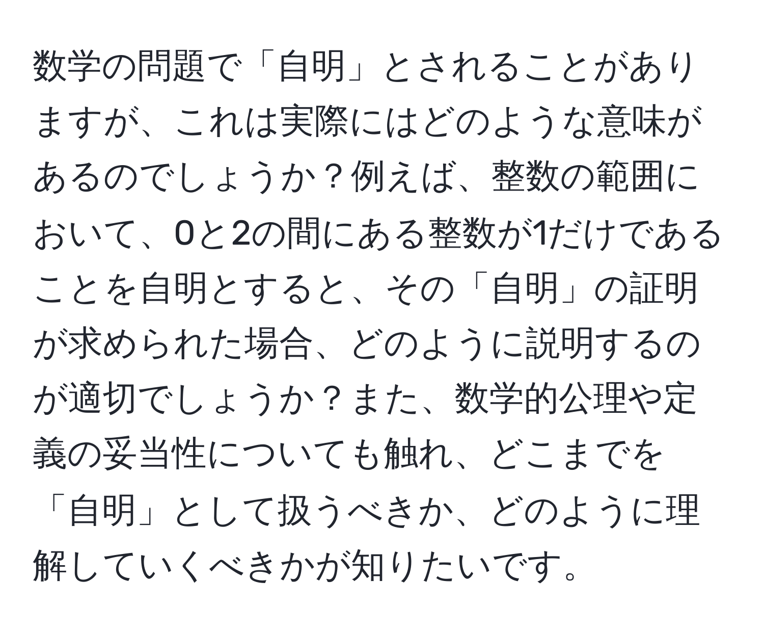 数学の問題で「自明」とされることがありますが、これは実際にはどのような意味があるのでしょうか？例えば、整数の範囲において、0と2の間にある整数が1だけであることを自明とすると、その「自明」の証明が求められた場合、どのように説明するのが適切でしょうか？また、数学的公理や定義の妥当性についても触れ、どこまでを「自明」として扱うべきか、どのように理解していくべきかが知りたいです。