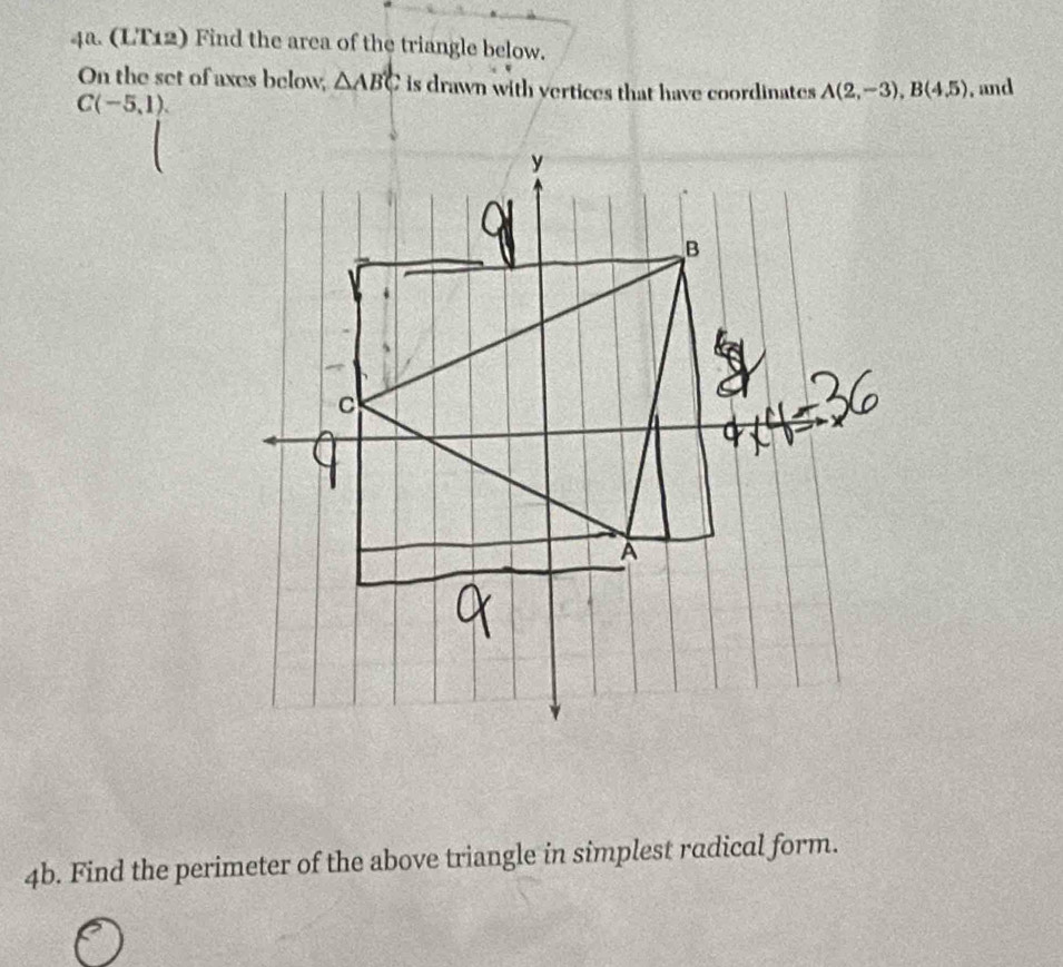 (LT12) Find the area of the triangle below. 
On the set of axes below, △ ABC is drawn with vertices that have coordinates A(2,-3), B(4.5) , and
C(-5,1). 
4b. Find the perimeter of the above triangle in simplest radical form.