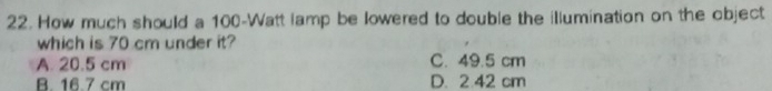 How much should a 100-Watt lamp be lowered to double the illumination on the object
which is 70 cm under it?
A. 20.5 cm C. 49.5 cm
B. 16.7 cm D. 2.42 cm