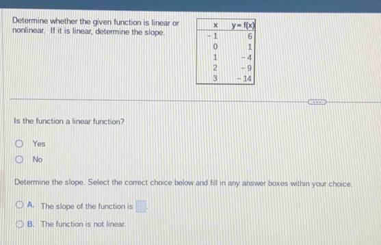 Determine whether the given function is linear or
nonlinear. If it is linear, determine the slope. 
Is the function a linear function?
Yes
No
Determine the slope. Select the correct choice below and fill in any answer boxes within your choice.
A. The slope of the function is □ .
B. The function is not linear.