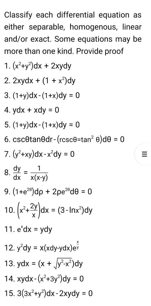 Classify each differential equation as 
either separable, homogenous, linear 
and/or exact. Some equations may be 
more than one kind. Provide proof 
1. (x^2+y^2)dx+2xydy
2. 2xydx+(1+x^2)dy
3. (1+y)dx-(1+x)dy=0
4. ydx+xdy=0
5. (1+y)dx-(1+x)dy=0
6. cscθtanθdr -(rcsc θ =tan^2 θ ) dθ =0
7. (y^2+xy)dx-x^2dy=0
8.  dy/dx = 1/x(x-y) 
9. (1+e^(2θ))drho +2rho e^(2θ)dθ =0
10. (x^2+ 2y/x )dx=(3-ln x^2)dy
11. e^xdx=ydy
12. y^2dy=x(xdy-ydx)e^(frac x)y
13. ydx=(x+sqrt(y^2-x^2))dy
14. xydx-(x^2+3y^2)dy=0
15. 3(3x^2+y^2)dx-2xydy=0