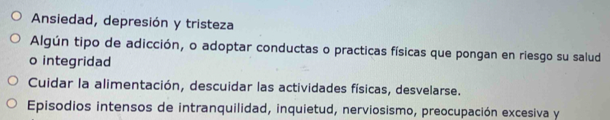 Ansiedad, depresión y tristeza
Algún tipo de adicción, o adoptar conductas o practicas físicas que pongan en riesgo su salud
o integridad
Cuidar la alimentación, descuidar las actividades físicas, desvelarse.
Episodios intensos de intranquilidad, inquietud, nerviosismo, preocupación excesiva y