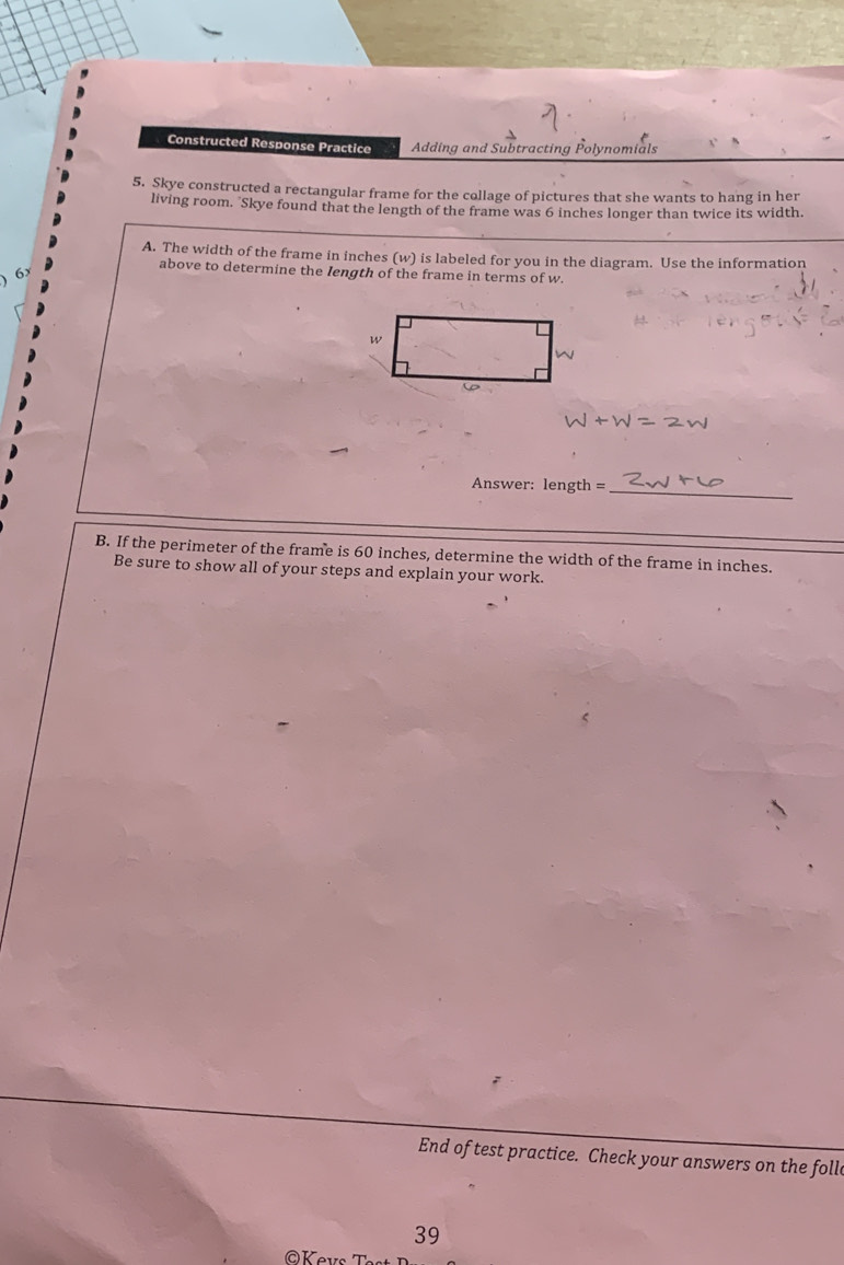 Constructed Response Practice Adding and Subtracting Polynomials 
5. Skye constructed a rectangular frame for the collage of pictures that she wants to hang in her 
living room. Skye found that the length of the frame was 6 inches longer than twice its width. 
A. The width of the frame in inches (w) is labeled for you in the diagram. Use the information 
6 
above to determine the Iength of the frame in terms of w. 
Answer: length =_ 
B. If the perimeter of the frame is 60 inches, determine the width of the frame in inches. 
Be sure to show all of your steps and explain your work. 
End of test practice. Check your answers on the foll 
39 
@Kevs T