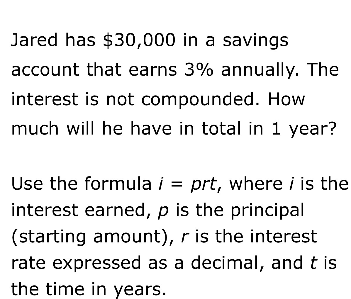 Jared has $30,000 in a savings 
account that earns 3% annually. The 
interest is not compounded. How 
much will he have in total in 1 year? 
Use the formula i= prt, where i is the 
interest earned, p is the principal 
(starting amount), r is the interest 
rate expressed as a decimal, and t is 
the time in years.