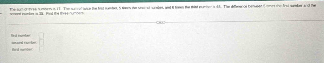 The sum of three numbers is 17. The sum of twice the first number. 5 times the second number, and 6 times the third number is 65. The difference between 5 times the first number and the 
second number is 35. Find the three numbers. 
first number □ 
second number: □ 
third number: □