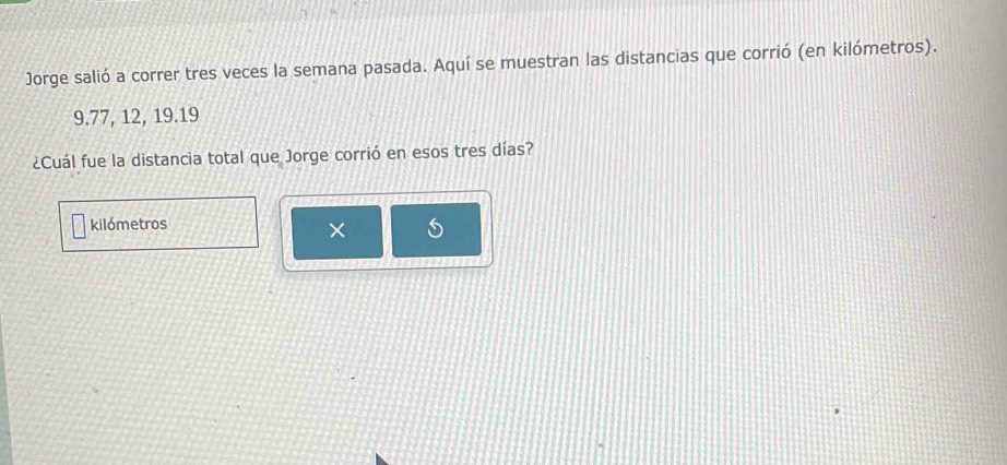 Jorge salió a correr tres veces la semana pasada. Aquí se muestran las distancias que corrió (en kilómetros).
9.77, 12, 19. 19
¿Cuál fue la distancia total que Jorge corrió en esos tres días?
kilómetros
×