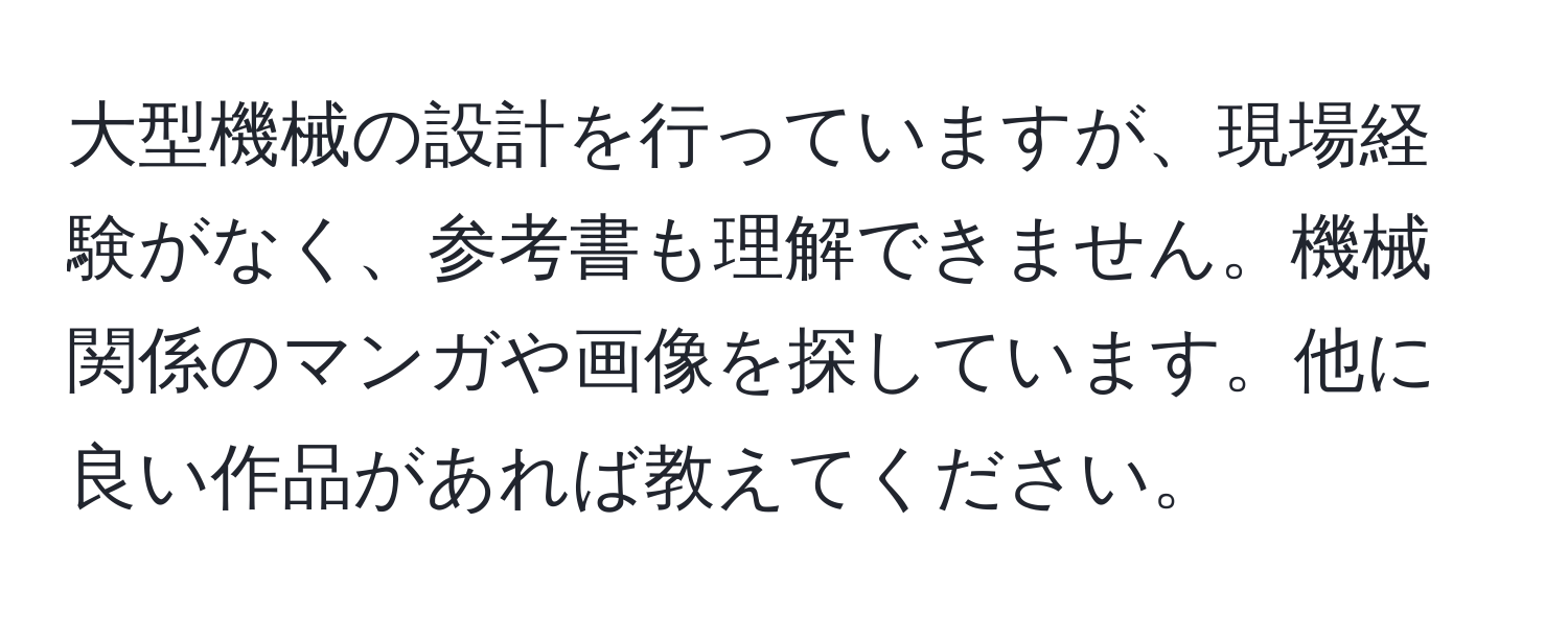 大型機械の設計を行っていますが、現場経験がなく、参考書も理解できません。機械関係のマンガや画像を探しています。他に良い作品があれば教えてください。