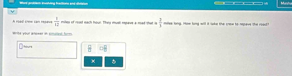 Word problem involving fractions and division ____ 1/5 Masha 
A road crew can repave  1/12  miles of road each hour. They must repave a road that is  2/3  miles long. How long will it take the crew to repave the road? 
Write your answer in simplest form.
hours  □ /□   □  □ /□  
×