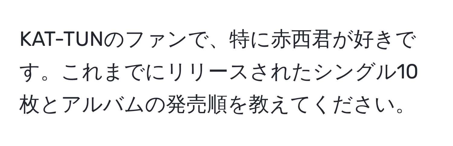 KAT-TUNのファンで、特に赤西君が好きです。これまでにリリースされたシングル10枚とアルバムの発売順を教えてください。