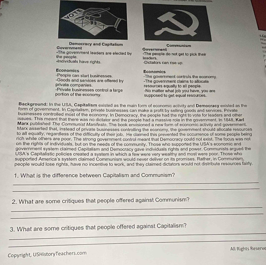 a 
” 
Democracy and Capitalism Communism 
fird 
Government Government 
-The government leaders are elected by -The people do not get to pick their , 
the people. leaders 
-Individuals have rights. -Dictators can rise up 
Economics Economics 
-People can start businesses. -The government controls the economy. 
-Goods and services are offered by -The government claims to allocate 
private companies. resources equally to all people. 
-Private businesses control a large -No matter what job you have, you are 
portion of the economy. supposed to get equal resources. 
Background: In the USA, Capitalism existed as the main form of economic activity and Democracy existed as the 
form of government. In Capitalism, private businesses can make a profit by selling goods and services. Private 
businesses controlled most of the economy. In Democracy, the people had the right to vote for leaders and other 
issues. This meant that there was no dictator and the people had a massive role in the government. In 1848, Karl 
Marx published The Communist Manifesto. The book envisioned a new form of economic activity and government. 
Marx asserted that, instead of private businesses controlling the economy, the government should allocate resources 
to all equally, regardless of the difficulty of their job. He claimed this prevented the occurrence of some people being 
rich while others are poor. The strong government control meant that Democracy could not exist. The focus was not 
on the rights of individuals, but on the needs of the community. Those who supported the USA's economic and 
government system claimed Capitalism and Democracy gave individuals rights and power. Communists argued the 
USA's Capitalistic policies created a system in which a few were very wealthy and most were poor. Those who 
supported America's system claimed Communism would never deliver on its promises. Rather, in Communism, 
people would lose rights, have no incentive to work, and they claimed dictators would not distribute resources fairly. 
1. What is the difference between Capitalism and Communism? 
_ 
_ 
_ 
2. What are some critiques that people offered against Communism? 
_ 
_ 
3. What are some critiques that people offered against Capitalism? 
_ 
Copyright, USHistoryTeachers.com All Rights Reserve