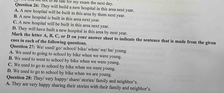 ot to be late for my exam the next day.
Question 26: They will build a new hospital in this area next year.
A. A new hospital will be built in this area by them next year.
B. A new hospital is built in this area next year.
C. A new hospital will be built in this area next year.
D. They will have built a new hospital in this area by next year.
Mark the letter A, B, C, or D on your answer sheet to indicate the sentence that is made from the given
cues in each of the following questions.
Question 27: We/ used/ go/ school/ bike/ when/ we/ be/ young.
A. We used to going to school by bike when we were young.
B. We used to went to school by bike when we were young.
C. We used to go to school by bike when we were young.
D. We used to go to school by bike when we are young.
Question 28: They/ very happy/ share/ stories/ family and neighbor’s.
A. They are very happy sharing their stories with their family and neighbor’s.