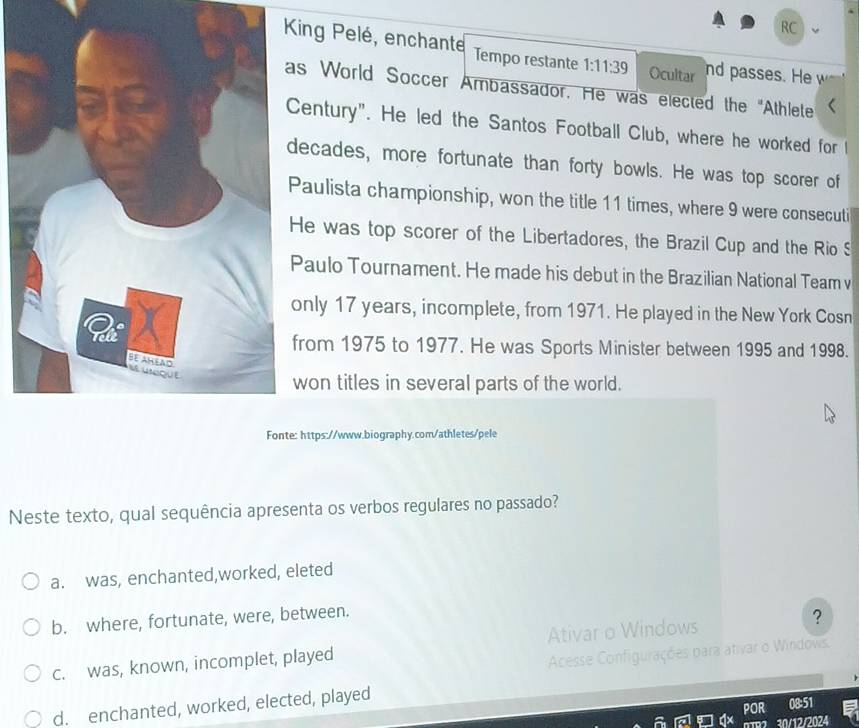 RC
King Pelé, enchante Tempo restante 1:11:39 Ocultar nd passes. He w
s World Soccer Ambassador. He was elected the "Athlete
entury". He led the Santos Football Club, where he worked for l
ecades, more fortunate than forty bowls. He was top scorer of
aulista championship, won the title 11 times, where 9 were consecuti
e was top scorer of the Libertadores, the Brazil Cup and the Rio S
aulo Tournament. He made his debut in the Brazilian National Team v
nly 17 years, incomplete, from 1971. He played in the New York Cosn
rom 1975 to 1977. He was Sports Minister between 1995 and 1998.
on titles in several parts of the world.
https://www.biography.com/athletes/pele
Neste texto, qual sequência apresenta os verbos regulares no passado?
a. was, enchanted,worked, eleted
b. where, fortunate, were, between.
c. was, known, incomplet, played Ativar o Windows ?
Acesse Configurações para ativar o Windows.
d. enchanted, worked, elected, played
POR 08:51
0TR2 30/12/2024