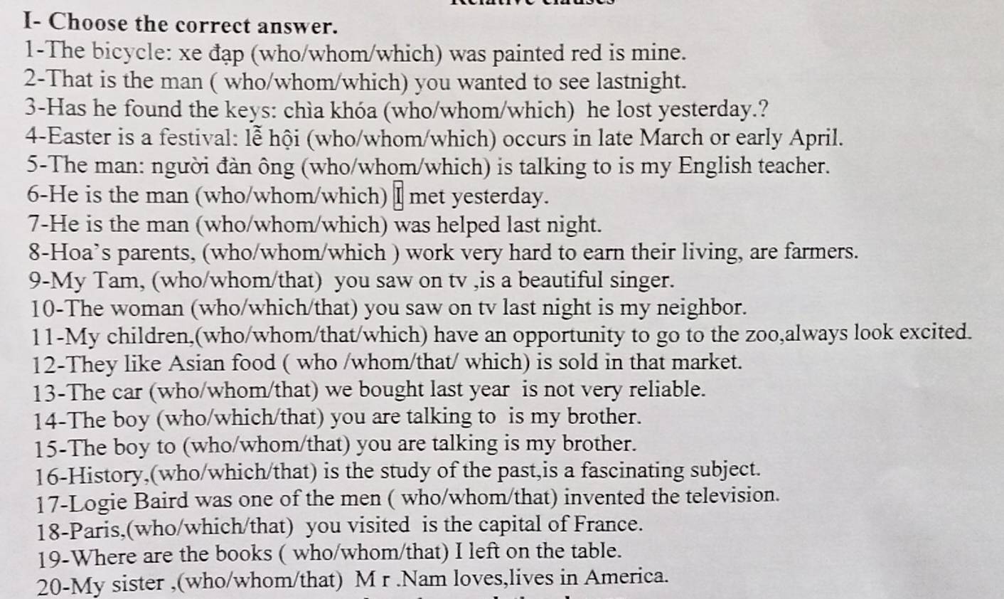 I- Choose the correct answer. 
1-The bicycle: xe đạp (who/whom/which) was painted red is mine. 
2-That is the man ( who/whom/which) you wanted to see lastnight. 
3-Has he found the keys: chìa khóa (who/whom/which) he lost yesterday.? 
4-Easter is a festival: lễ hội (who/whom/which) occurs in late March or early April. 
5-The man: người đàn ông (who/whom/which) is talking to is my English teacher. 
6-He is the man (who/whom/which) I met yesterday. 
7-He is the man (who/whom/which) was helped last night. 
8-Hoa’s parents, (who/whom/which ) work very hard to earn their living, are farmers. 
9-My Tam, (who/whom/that) you saw on tv ,is a beautiful singer. 
10-The woman (who/which/that) you saw on tv last night is my neighbor. 
11-My children,(who/whom/that/which) have an opportunity to go to the zoo,always look excited. 
12-They like Asian food ( who /whom/that/ which) is sold in that market. 
13-The car (who/whom/that) we bought last year is not very reliable. 
14-The boy (who/which/that) you are talking to is my brother. 
15-The boy to (who/whom/that) you are talking is my brother. 
16-History,(who/which/that) is the study of the past,is a fascinating subject. 
17-Logie Baird was one of the men ( who/whom/that) invented the television. 
18-Paris,(who/which/that) you visited is the capital of France. 
19-Where are the books ( who/whom/that) I left on the table. 
20-My sister ,(who/whom/that) M r .Nam loves,lives in America.