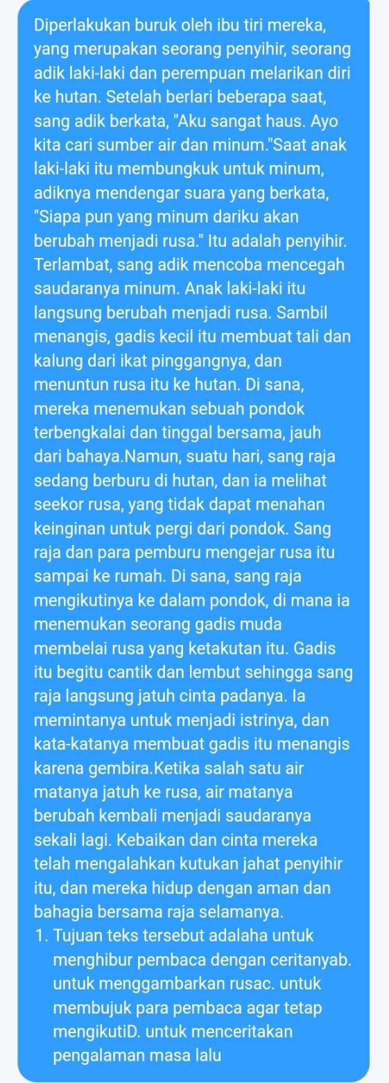 Diperlakukan buruk oleh ibu tiri mereka,
yang merupakan seorang penyihir, seorang
adik laki-laki dan perempuan melarikan diri
ke hutan. Setelah berlari beberapa saat,
sang adik berkata, "Aku sangat haus. Ayo
kita cari sumber air dan minum."Saat anak
laki-laki itu membungkuk untuk minum,
adiknya mendengar suara yang berkata,
"Siapa pun yang minum dariku akan
berubah menjadi rusa." Itu adalah penyihir.
Terlambat, sang adik mencoba mencegah
saudaranya minum. Anak laki-laki itu
langsung berubah menjadi rusa. Sambil
menangis, gadis kecil itu membuat tali dan
kalung dari ikat pinggangnya, dan
menuntun rusa itu ke hutan. Di sana,
mereka menemukan sebuah pondok
terbengkalai dan tinggal bersama, jauh
dari bahaya.Namun, suatu hari, sang raja
sedang berburu di hutan, dan ia melihat
seekor rusa, yang tidak dapat menahan
keinginan untuk pergi dari pondok. Sang
raja dan para pemburu mengejar rusa itu
sampai ke rumah. Di sana, sang raja
mengikutinya ke dalam pondok, di mana ia
menemukan seorang gadis muda
membelai rusa yang ketakutan itu. Gadis
itu begitu cantik dan lembut sehingga sang
raja langsung jatuh cinta padanya. Ia
memintanya untuk menjadi istrinya, dan
kata-katanya membuat gadis itu menangis
karena gembira.Ketika salah satu air
matanya jatuh ke rusa, air matanya
berubah kembali menjadi saudaranya
sekali lagi. Kebaikan dan cinta mereka
telah mengalahkan kutukan jahat penyihir
itu, dan mereka hidup dengan aman dan
bahagia bersama raja selamanya.
1. Tujuan teks tersebut adalaha untuk
menghibur pembaca dengan ceritanyab.
untuk menggambarkan rusac. untuk
membujuk para pembaca agar tetap
mengikutiD. untuk menceritakan
pengalaman masa lalu