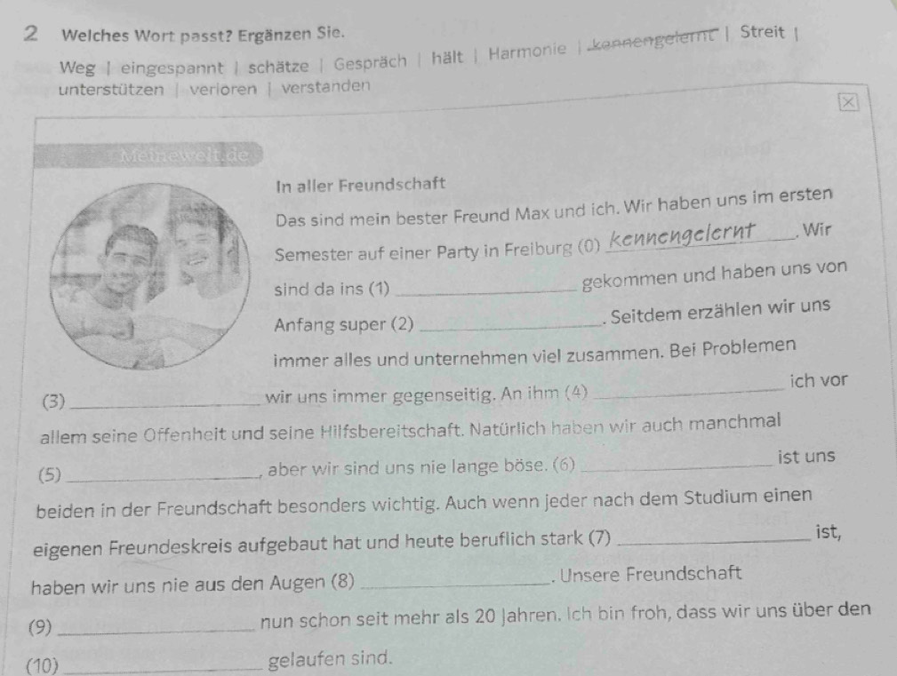 Welches Wort passt? Ergänzen Sie.
Weg | eingespannt | schätze | Gespräch | hält | Harmonie | kennengelernt | Streit
unterstützen | verioren | verstanden
×
Meinewelt.de
In aller Freundschaft
Das sind mein bester Freund Max und ich. Wir haben uns im ersten
. Wir
Semester auf einer Party in Freiburg (0)
_
sind da ins (1)_
gekommen und haben uns von
Anfang super (2) _. Seitdem erzählen wir uns
immer alles und unternehmen viel zusammen. Bei Problemen
(3)_ wir uns immer gegenseitig. An ihm (4) _ich vor
allem seine Offenheit und seine Hilfsbereitschaft. Natürlich haben wir auch manchmal
(5) _, aber wir sind uns nie lange böse. (6) _ist uns
beiden in der Freundschaft besonders wichtig. Auch wenn jeder nach dem Studium einen
eigenen Freundeskreis aufgebaut hat und heute beruflich stark (7)_
ist,
haben wir uns nie aus den Augen (8) _. Unsere Freundschaft
(9)_ nun schon seit mehr als 20 Jahren. Ich bin froh, dass wir uns über den
(10) _gelaufen sind.