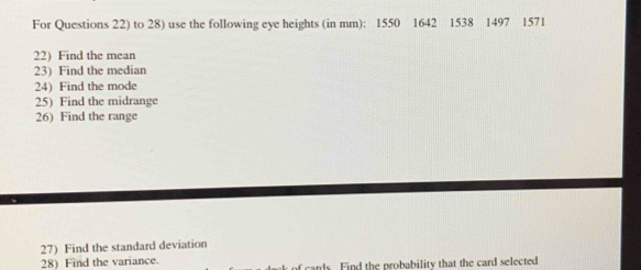 For Questions 22) to 28) use the following eye heights (in mm): 1550 1642 1538 1497 1571
22) Find the mean 
23) Find the median 
24) Find the mode 
25) Find the midrange 
26) Find the range 
27) Find the standard deviation 
28) Find the variance. of cards. Find the probability that the card selected