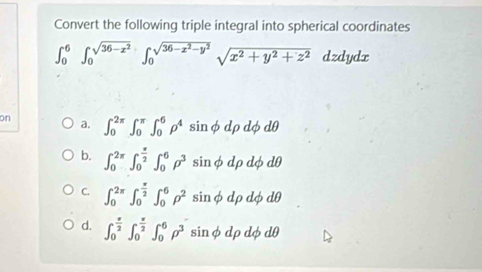 Convert the following triple integral into spherical coordinates
∈t _0^(6∈t _0^(sqrt(36-x^2)))∈t _0^((sqrt(36-x^2)-y^2))sqrt(x^2+y^2+z^2) dzdydx
on
a, ∈t _0^((2π)∈t _0^(π)∈t _0^6rho ^4) sinφ dρ dφ dθ
b. ∈t _0^((2π)∈t _0^(frac π)2)∈t _0^(6rho ^3) sinφ dρ dφ dθ
C. ∈t _0^((2π)∈t _0^(frac π)2)∈t _0^(6rho ^2) sinφdρ dφ dθ
d. ∈t _0^((frac π)2)∈t _0^((frac π)2)∈t _0^(6rho ^3) sinφdρ dφ dθ