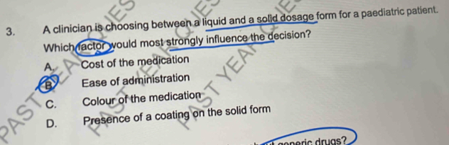 A clinician is choosing between a liquid and a solid dosage form for a paediatric patient.
Which factor would most strongly influence the decision?
A, Cost of the medication
B Ease of administration
C. Colour of the medication
D. Presence of a coating on the solid form
g n eric druas?