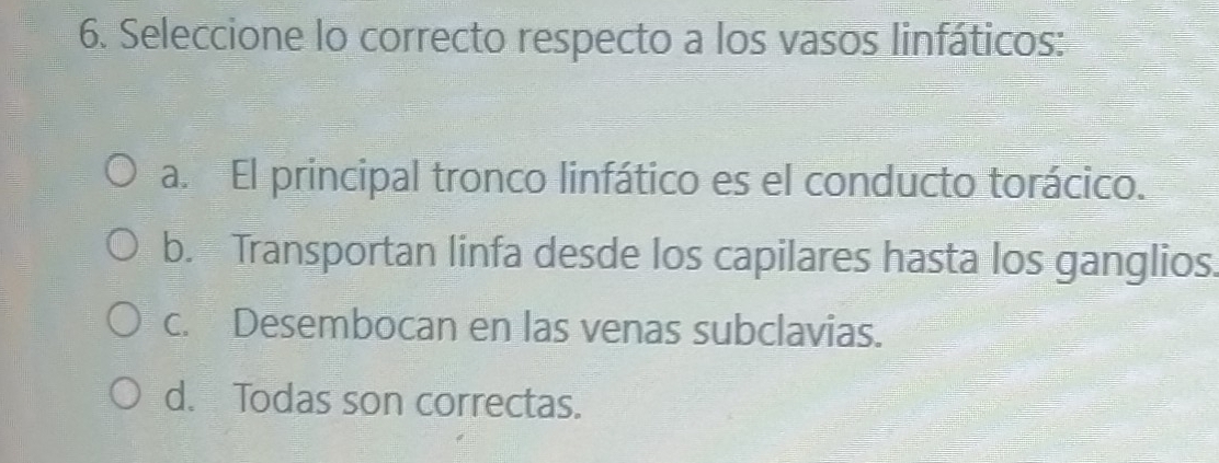 Seleccione lo correcto respecto a los vasos linfáticos:
a. El principal tronco linfático es el conducto torácico.
b. Transportan linfa desde los capilares hasta los ganglios.
c. Desembocan en las venas subclavias.
d. Todas son correctas.