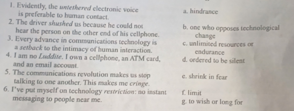 Evidently, the untethered electronic voice a. hindrance
is preferable to human contact.
2. The driver shushed us because he could not b. one who opposes technological
hear the person on the other end of his cellphone. change
3. Every advance in communications technology is c. unlimited resources or
a setback to the intimacy of human interaction. endurance
4. I am no Luddite. I own a cellphone, an ATM card, d. ordered to be silent
and an email account.
5. The communications revolution makes us stop e. shrink in fear
talking to one another. This makes me cringe.
6. I’ve put myself on technology restriction: no instant f. limit
messaging to people near me. g. to wish or long for