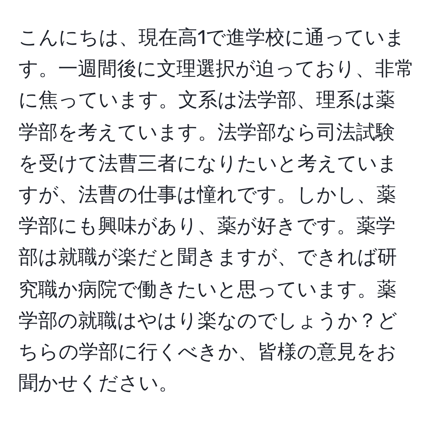 こんにちは、現在高1で進学校に通っています。一週間後に文理選択が迫っており、非常に焦っています。文系は法学部、理系は薬学部を考えています。法学部なら司法試験を受けて法曹三者になりたいと考えていますが、法曹の仕事は憧れです。しかし、薬学部にも興味があり、薬が好きです。薬学部は就職が楽だと聞きますが、できれば研究職か病院で働きたいと思っています。薬学部の就職はやはり楽なのでしょうか？どちらの学部に行くべきか、皆様の意見をお聞かせください。