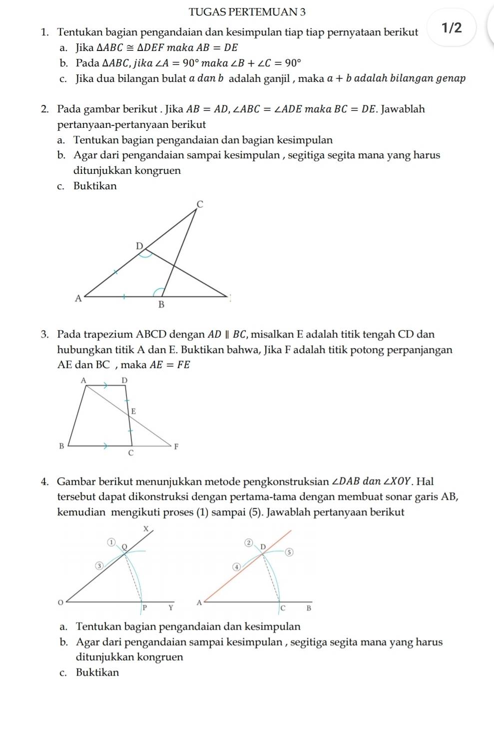 TUGAS PERTEMUAN 3 
1. Tentukan bagian pengandaian dan kesimpulan tiap tiap pernyataan berikut 1/2 
a. Jika △ ABC≌ △ DEF maka AB=DE
b. Pada △ ABC , jika ∠ A=90° maka ∠ B+∠ C=90°
c. Jika dua bilangan bulat a dan b adalah ganjil , maka a+b adalah bilangan genap 
2. Pada gambar berikut . Jika AB=AD, ∠ ABC=∠ ADE maka BC=DE. Jawablah 
pertanyaan-pertanyaan berikut 
a. Tentukan bagian pengandaian dan bagian kesimpulan 
b. Agar dari pengandaian sampai kesimpulan , segitiga segita mana yang harus 
ditunjukkan kongruen 
c. Buktikan 
3. Pada trapezium ABCD dengan AD ∥ BC, misalkan E adalah titik tengah CD dan 
hubungkan titik A dan E. Buktikan bahwa, Jika F adalah titik potong perpanjangan
AE dan BC , maka AE=FE
4. Gambar berikut menunjukkan metode pengkonstruksian ∠ DAB dan ∠ XOY. Hal 
tersebut dapat dikonstruksi dengan pertama-tama dengan membuat sonar garis AB, 
kemudian mengikuti proses (1) sampai (5). Jawablah pertanyaan berikut 
② D ⑤ 
④ 
A
c B 
a. Tentukan bagian pengandaian dan kesimpulan 
b. Agar dari pengandaian sampai kesimpulan , segitiga segita mana yang harus 
ditunjukkan kongruen 
c. Buktikan