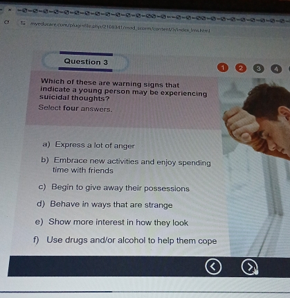 Which of these are warning signs that
indicate a young person may be experiencing
suicidal thoughts?
Select four answers.
a) Express a lot of anger
b) Embrace new activities and enjoy spending
time with friends
c) Begin to give away their possessions
d) Behave in ways that are strange
e) Show more interest in how they look
f) Use drugs and/or alcohol to help them cope